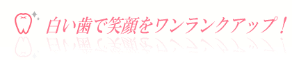 白い歯で笑顔をワンランクアップ!